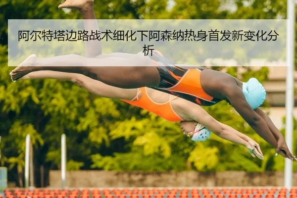 阿尔特塔边路战术细化下阿森纳热身首发新变化分析